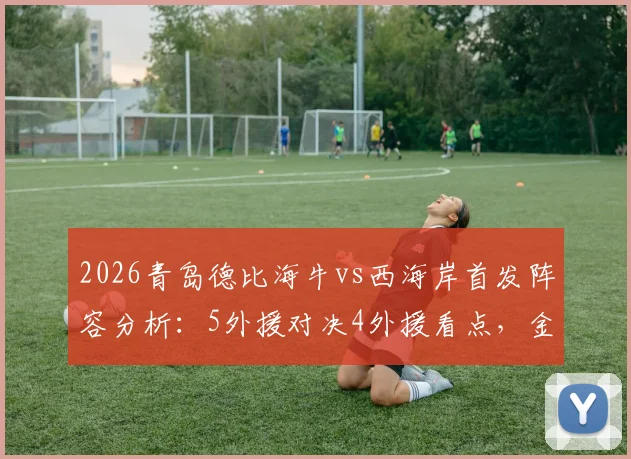 2026青岛德比海牛vs西海岸首发阵容分析：5外援对决4外援看点，金洋洋回归赛场引关注