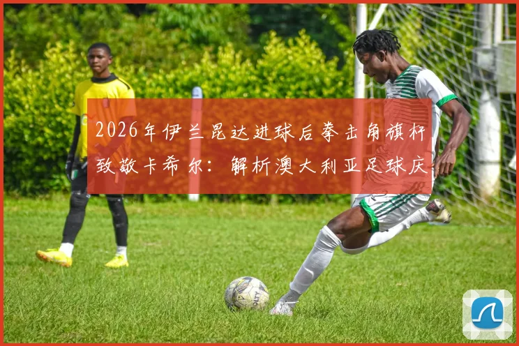 2026年伊兰昆达进球后拳击角旗杆致敬卡希尔：解析澳大利亚足球庆祝传统的传承与演变