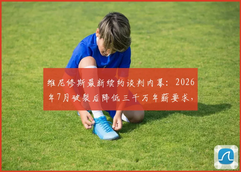 维尼修斯最新续约谈判内幕:2026年7月破裂后降低三千万年薪要求,皇马这次会点头吗?