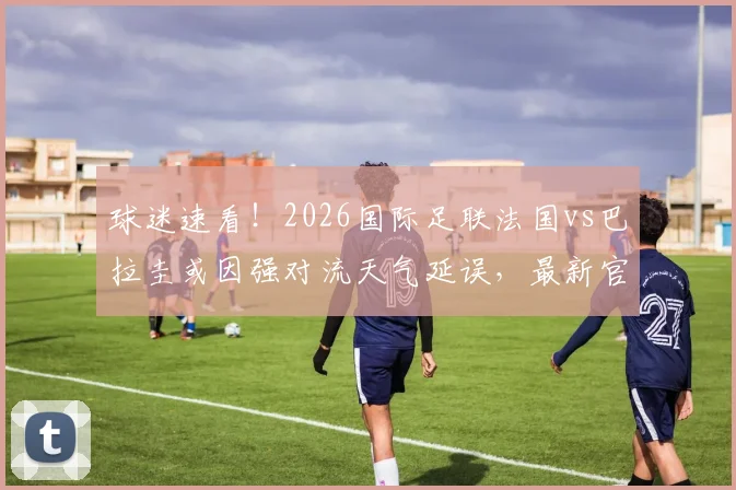 球迷速看！2026国际足联法国vs巴拉圭或因强对流天气延误，最新官方声明及应对指南