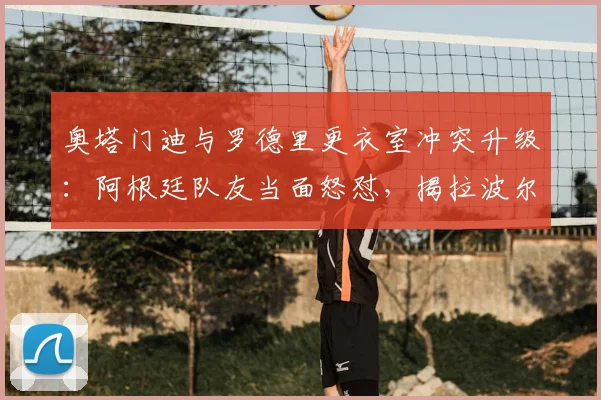 奥塔门迪与罗德里更衣室冲突升级：阿根廷队友当面怒怼，揭拉波尔特赛前“哭”一周内幕与影响