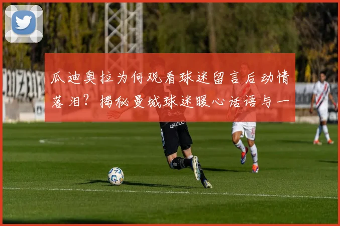 瓜迪奥拉为何观看球迷留言后动情落泪？揭秘曼城球迷暖心话语与一同创造的2026动人瞬间