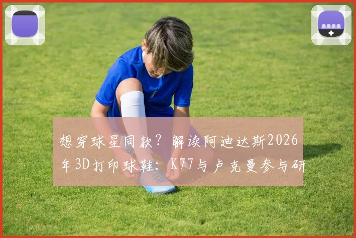 想穿球星同款?解读阿迪达斯2026年3D打印球鞋:K77与卢克曼参与研发的背后,价格与性能全解析