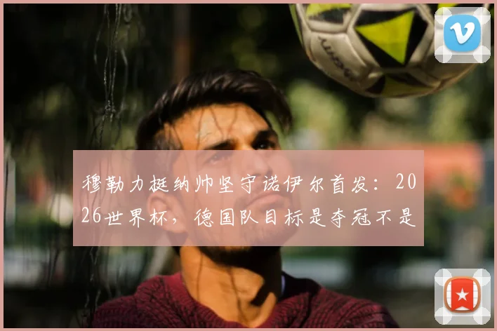 穆勒力挺纳帅坚守诺伊尔首发：2026世界杯，德国队目标是夺冠不是送礼