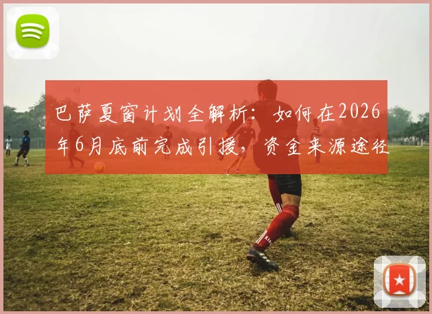 巴萨夏窗计划全解析：如何在2026年6月底前完成引援，资金来源途径深度揭秘