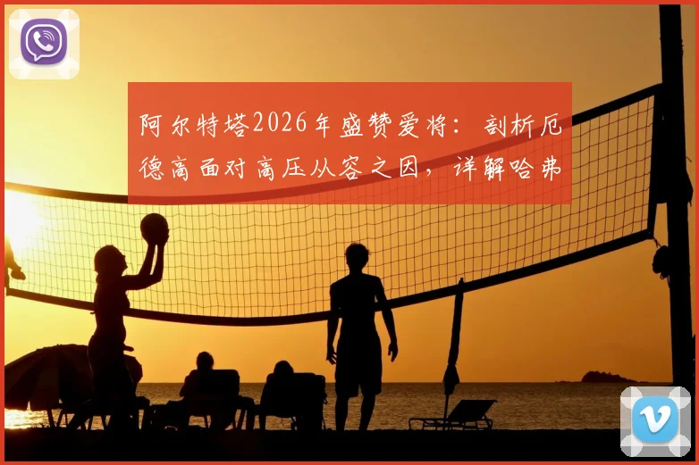 阿尔特塔2026年盛赞爱将：剖析厄德高面对高压从容之因，详解哈弗茨球场上聪明具体体现