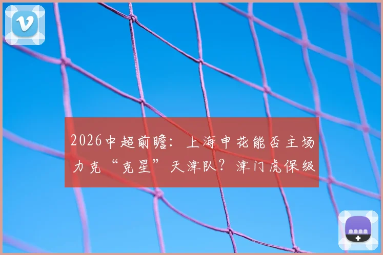 2026中超前瞻：上海申花能否主场力克“克星”天津队？津门虎保级抢分关键战解析