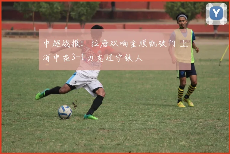中超战报：拉唐双响金顺凯破门 上海申花3-1力克辽宁铁人