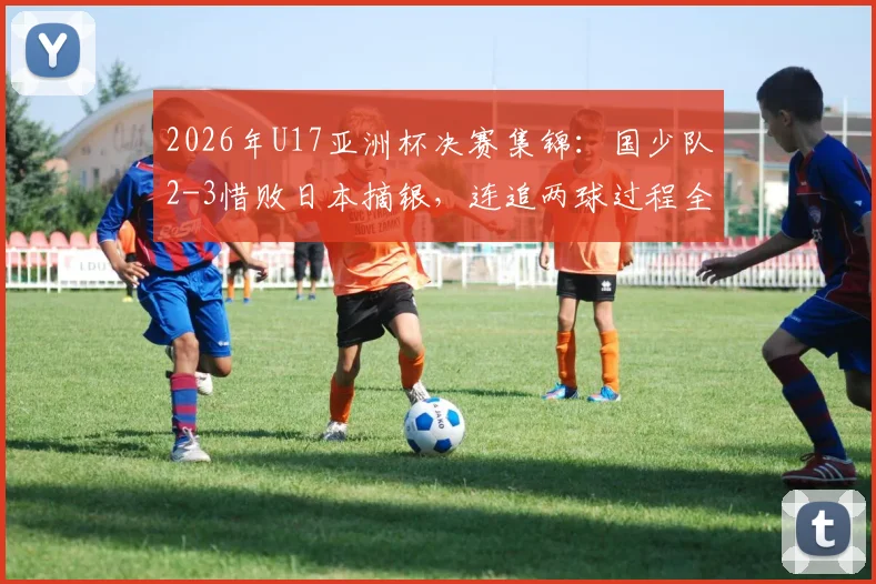 2026年U17亚洲杯决赛集锦：国少队2-3惜败日本摘银，连追两球过程全解析