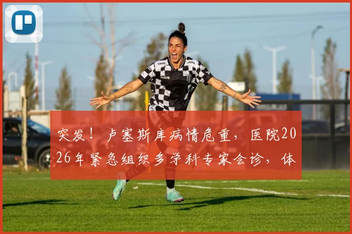 突发!卢塞斯库病情危重,医院2026年紧急组织多学科专家会诊,体外膜肺(ECMO)或成关键选择