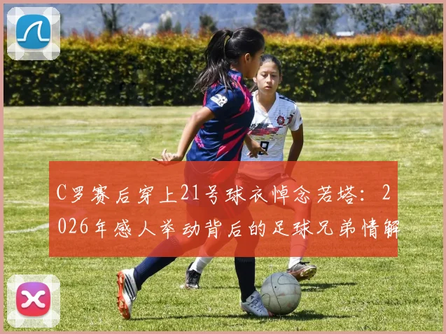 C罗赛后穿上21号球衣悼念若塔:2026年感人举动背后的足球兄弟情解读