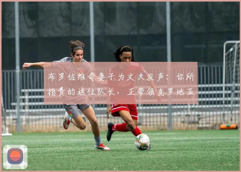 布罗佐维奇妻子为丈夫发声:你所指责的这位队长,正带领克罗地亚冲击2026世界杯