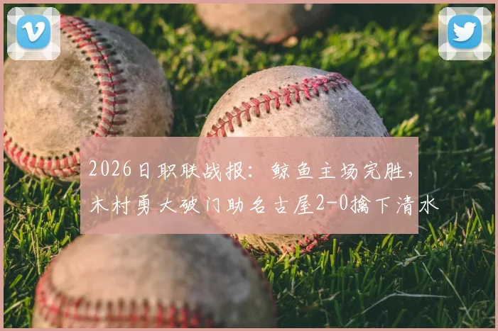 2026日职联战报：鲸鱼主场完胜，木村勇大破门助名古屋2-0擒下清水心跳，附全场集锦