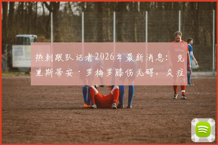 热刺跟队记者2026年最新消息:克里斯蒂安·罗梅罗膝伤无碍,炎症消退明天归队合练