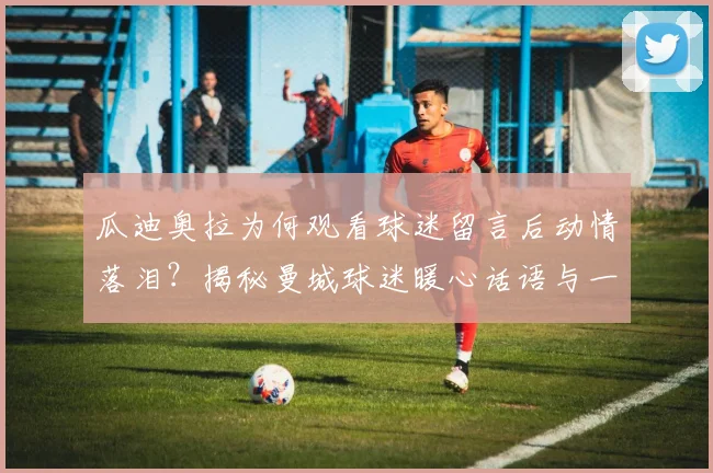 瓜迪奥拉为何观看球迷留言后动情落泪？揭秘曼城球迷暖心话语与一同创造的2026动人瞬间