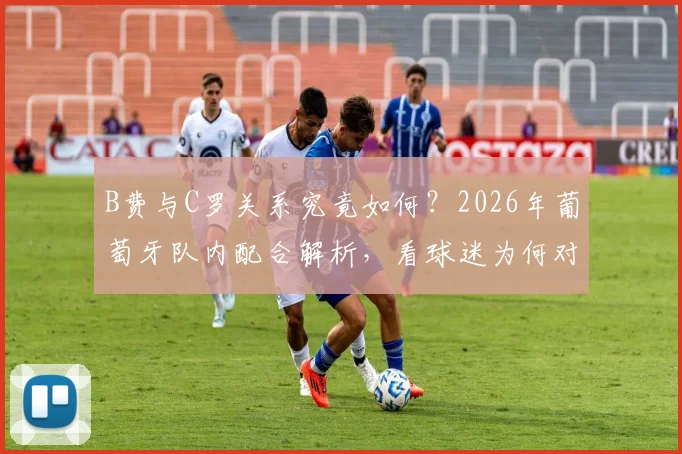 B费与C罗关系究竟如何？2026年葡萄牙队内配合解析，看球迷为何对B费风评反转