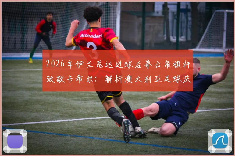 2026年伊兰昆达进球后拳击角旗杆致敬卡希尔：解析澳大利亚足球庆祝传统的传承与演变