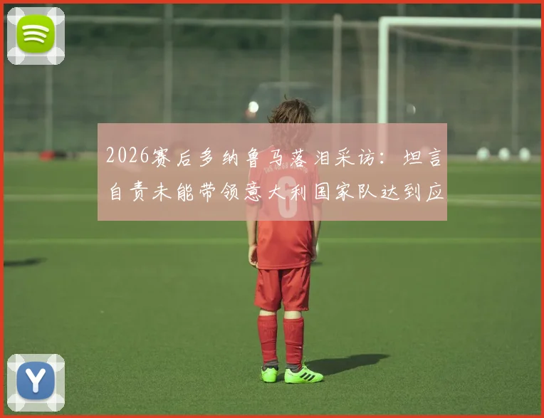 2026赛后多纳鲁马落泪采访：坦言自责未能带领意大利国家队达到应有高度，门将心声引共鸣