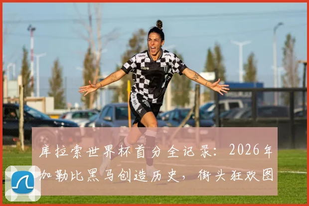 库拉索世界杯首分全记录：2026年加勒比黑马创造历史，街头狂欢图片与球队实力深度分析