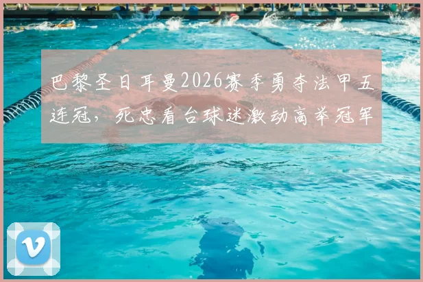 巴黎圣日耳曼2026赛季勇夺法甲五连冠，死忠看台球迷激动高举冠军奖杯瞬间全记录