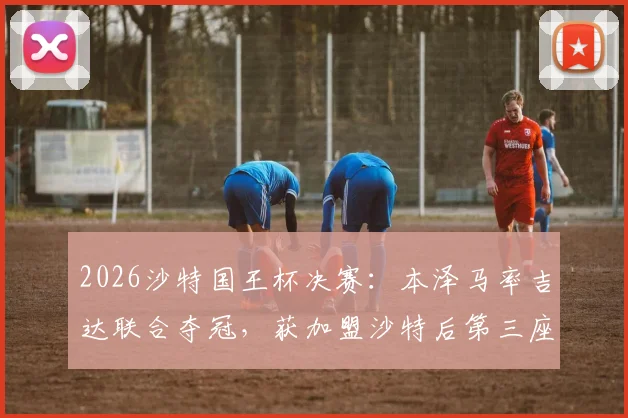 2026沙特国王杯决赛:本泽马率吉达联合夺冠,获加盟沙特后第三座冠军奖杯