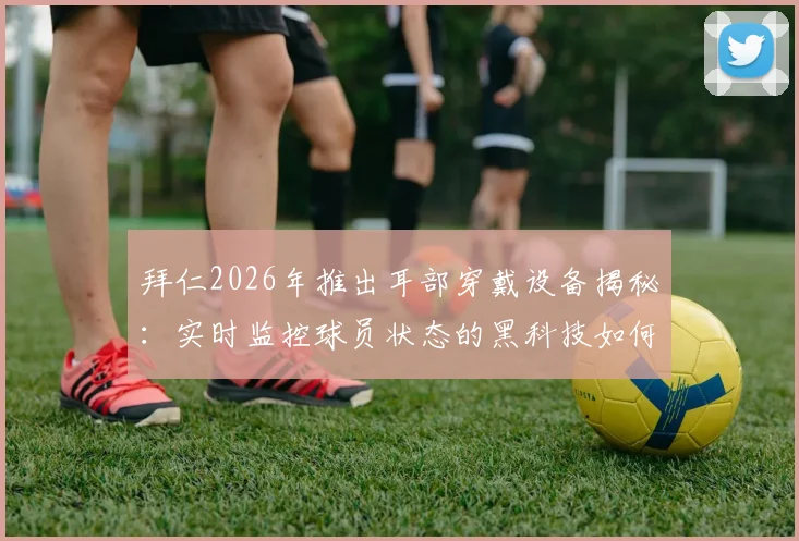 拜仁2026年推出耳部穿戴设备揭秘:实时监控球员状态的黑科技如何影响现代足球训练