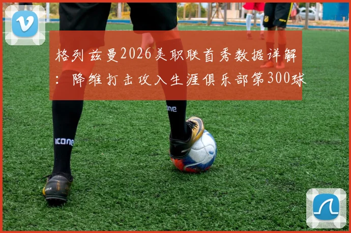 格列兹曼2026美职联首秀数据详解:降维打击攻入生涯俱乐部第300球,解析其马竞巴萨时期进球分布