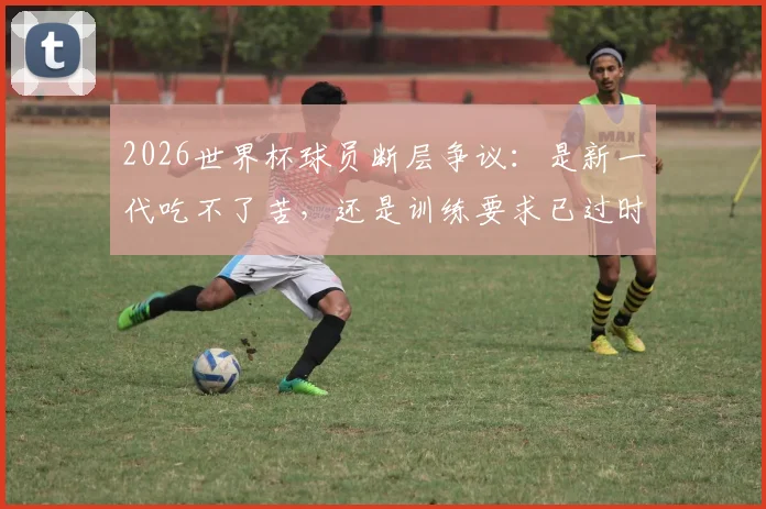 2026世界杯球员断层争议：是新一代吃不了苦，还是训练要求已过时？
