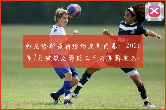 维尼修斯最新续约谈判内幕：2026年7月破裂后降低三千万年薪要求，皇马这次会点头吗？