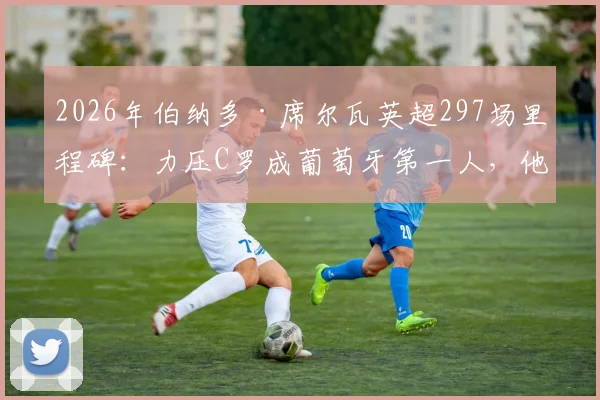2026年伯纳多·席尔瓦英超297场里程碑：力压C罗成葡萄牙第一人，他的秘诀与生涯回顾
