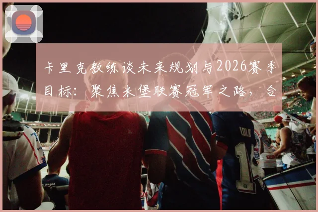 卡里克教练谈未来规划与2026赛季目标：聚焦米堡联赛冠军之路，合同与战绩深度解读