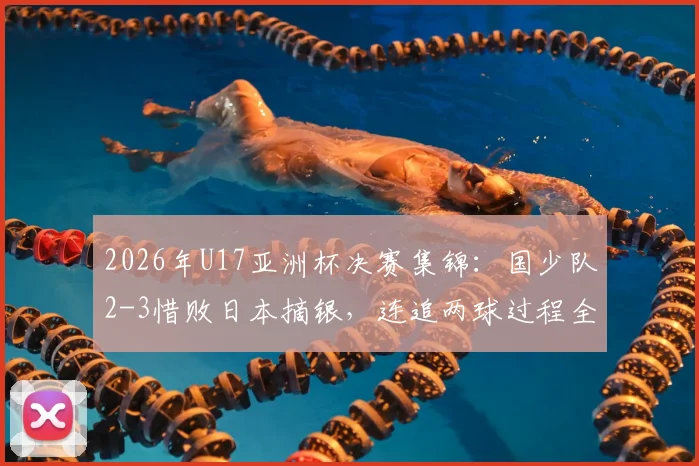 2026年U17亚洲杯决赛集锦：国少队2-3惜败日本摘银，连追两球过程全解析