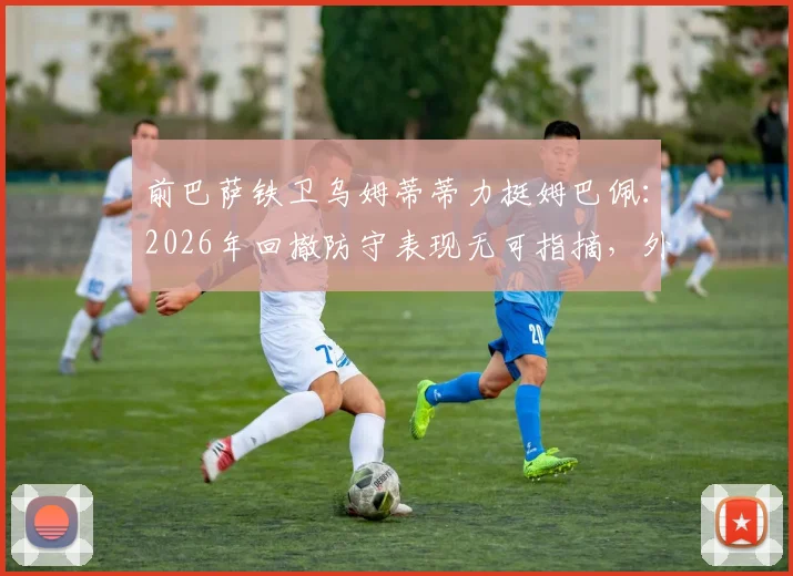 前巴萨铁卫乌姆蒂蒂力挺姆巴佩：2026年回撤防守表现无可指摘，外界质疑纯属无端猜测