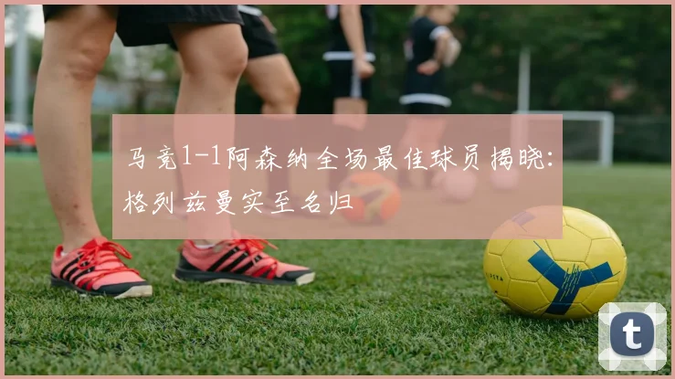 马竞1-1阿森纳全场最佳球员揭晓：格列兹曼实至名归