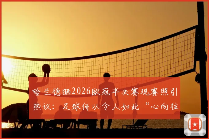 哈兰德晒2026欧冠半决赛观赛照引热议：足球何以令人如此“心向往之”？