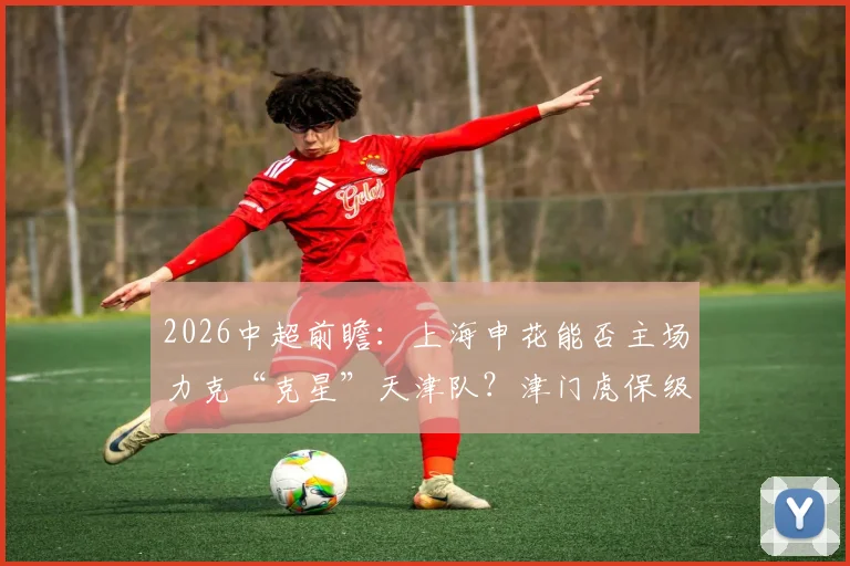 2026中超前瞻：上海申花能否主场力克“克星”天津队？津门虎保级抢分关键战解析