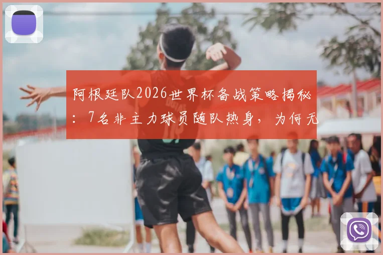 阿根廷队2026世界杯备战策略揭秘：7名非主力球员随队热身，为何无缘最终大名单？