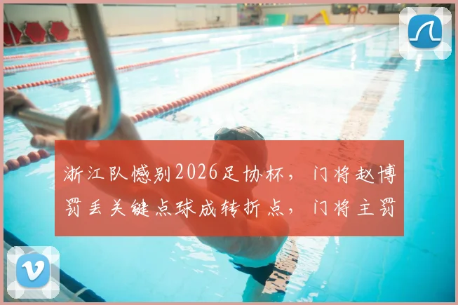 浙江队憾别2026足协杯，门将赵博罚丢关键点球成转折点，门将主罚争议回顾