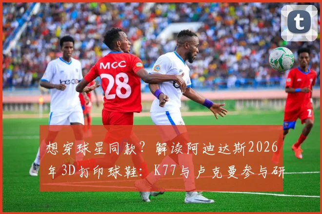 想穿球星同款？解读阿迪达斯2026年3D打印球鞋：K77与卢克曼参与研发的背后，价格与性能全解析