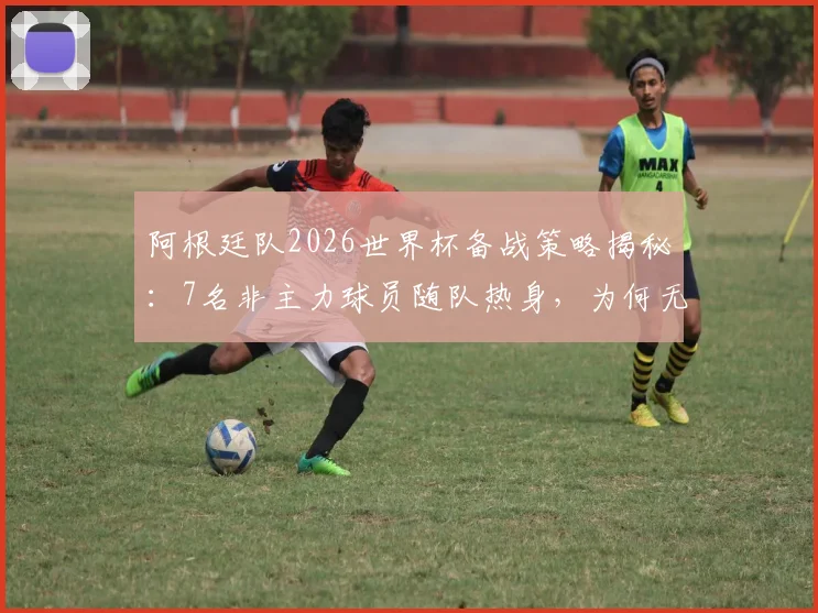 阿根廷队2026世界杯备战策略揭秘：7名非主力球员随队热身，为何无缘最终大名单？
