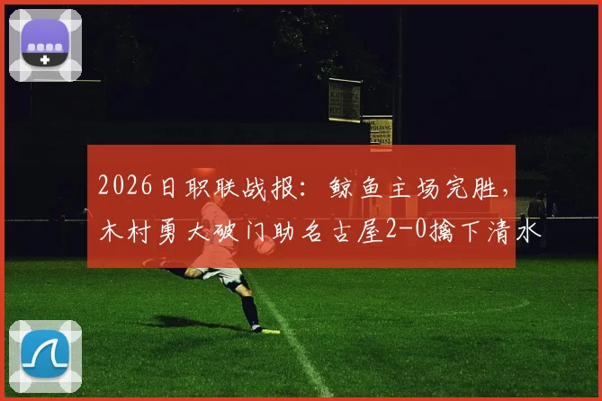 2026日职联战报:鲸鱼主场完胜,木村勇大破门助名古屋2-0擒下清水心跳,附全场集锦