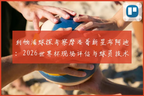 利物浦球探考察摩洛哥新星布阿迪：2026世界杯现场评估与球员技术特点全解析