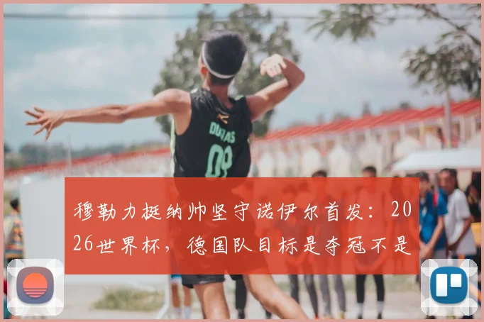 穆勒力挺纳帅坚守诺伊尔首发:2026世界杯,德国队目标是夺冠不是送礼