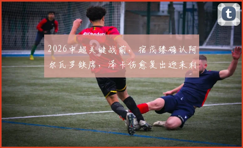 2026中超关键战前,宿茂臻确认阿尔瓦罗缺席,泽卡伤愈复出迎来利好