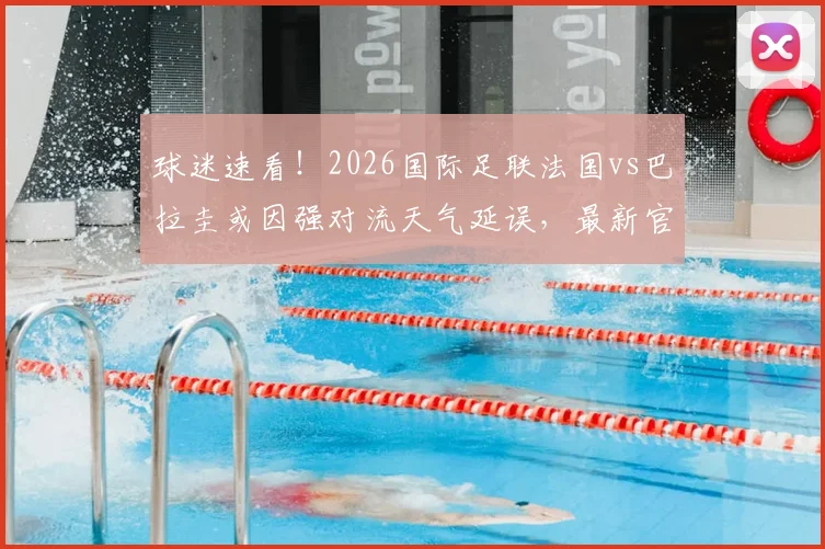 球迷速看！2026国际足联法国vs巴拉圭或因强对流天气延误，最新官方声明及应对指南