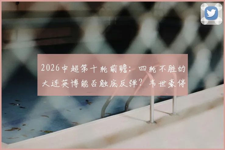 2026中超第十轮前瞻：四轮不胜的大连英博能否触底反弹？韦世豪停赛后蓉城火力解析