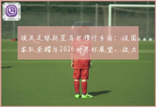埃及足球新星马尔穆什专访：谈国家队荣耀与2026世界杯展望，效力俱乐部及未来展望全解析
