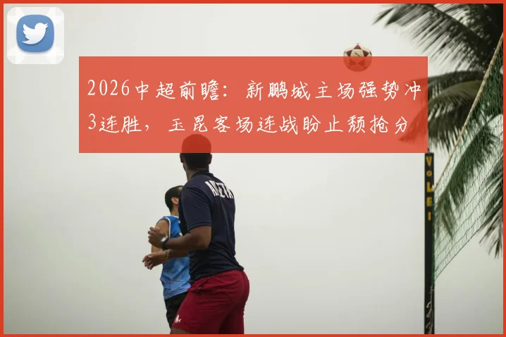 2026中超前瞻：新鹏城主场强势冲3连胜，玉昆客场连战盼止颓抢分