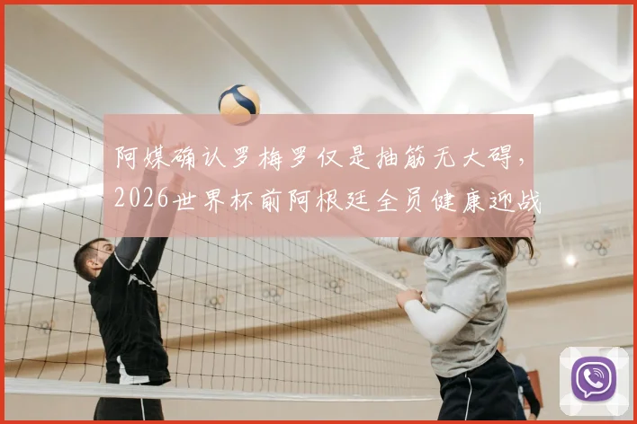 阿媒确认罗梅罗仅是抽筋无大碍,2026世界杯前阿根廷全员健康迎战瑞士