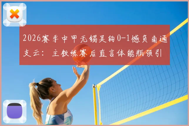 2026赛季中甲无锡吴钩0-1憾负南通支云：主教练赛后直言体能瓶颈引发注意力涣散问题解析
